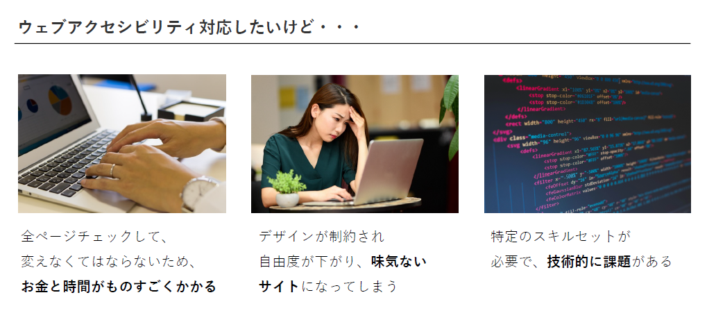 ウェブアクセシビリティ対応したいけど・・・「全ページチェックして、変えなくてはならないため、 お金と時間がものすごくかかる」「デザインが制約され自由度が下がり、味気ないサイトになってしまう」「特定のスキルセットが必要で、技術的に課題がある」