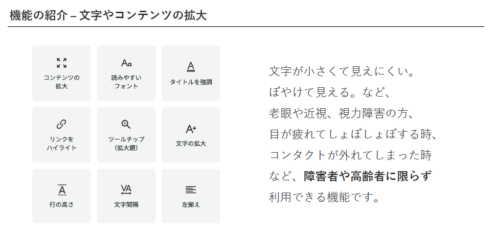 機能の紹介 - 文字やコンテンツの拡大。「コンテンツの拡大」「読みやすいフォント」「タイトルを強調」「リンクをハイライト」「ツールチップ(拡大鏡)」「文字の拡大」「行の高さ」「文字間隔」「左揃え」/文字が小さくて見えにくい。ぼやけて見える。など、 老眼や近視、視力障害の方、目が疲れてしょぼしょぼする時、 コンタクトが外れてしまった時など、障害者や高齢者に限らず 利用できる機能です。