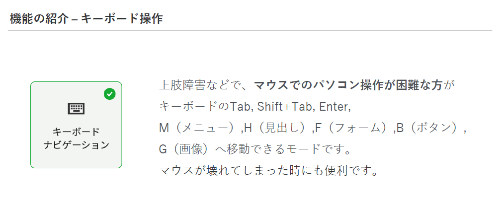 機能の紹介 - キーボード操作。「キーボードナビゲーション」/上肢障害などで、マウスでのパソコン操作が困難な方が キーボードの Tab、Shift+Tab、Enter、 M(メニュー)、H(見出し)、F(フォーム)、B(ボタン)、G(画像)へ移動できるモードです。 マウスが壊れてしまった時にも便利です。