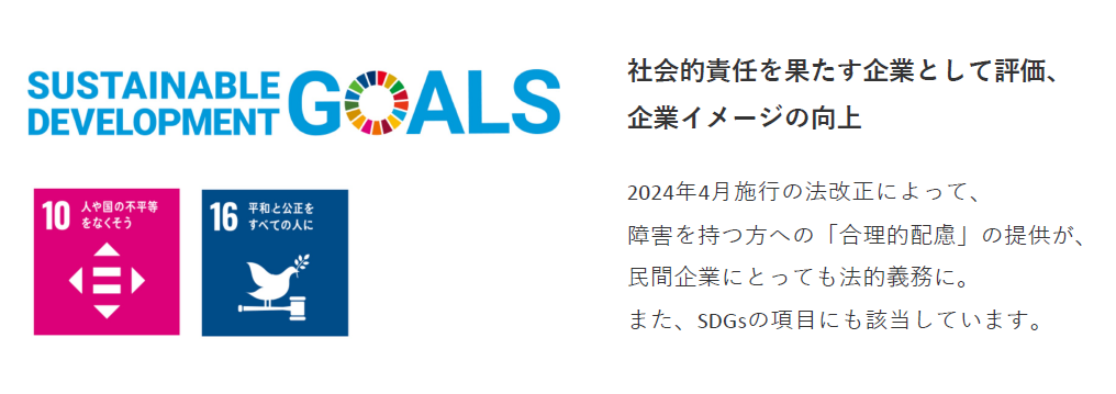 SUSTAINABLE DEVELOPMENT GOALS/社会的責任を果たす企業として評価、企業イメージの向上。2024年4月施行の法改正によって、障害を持つ方への『合理的配慮』の提供が、民間企業にとっても法的義務に。 また、SDGsの項目にも該当しています。(SDGsアイコン部分の説明)「10:人や国の不平等をなくそう」「16:平和と公正をすべての人に」