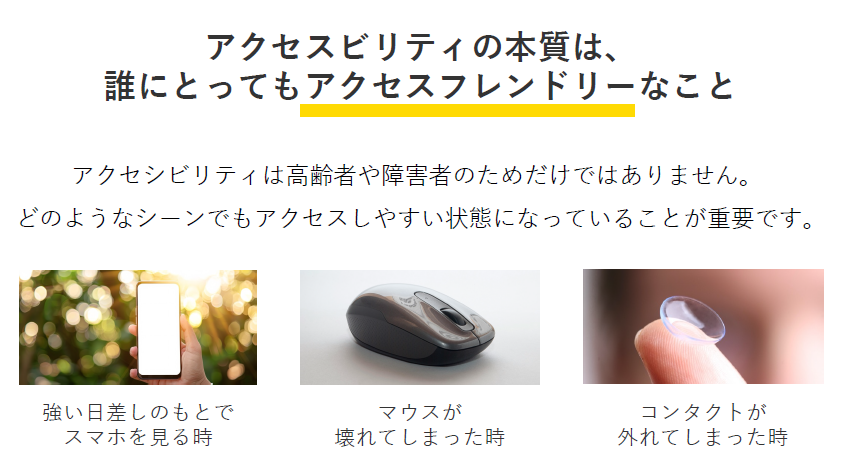アクセシビリティの本質は、 誰にとってもアクセスフレンドリーなこと。アクセシビリティは高齢者や障害者のためだけではありません。 どのようなシーンでもアクセスしやすい状態になっていることが重要です。「強い日差しのもとでスマホを見る時」「マウスが壊れてしまった時」「コンタクトが外れてしまった時」